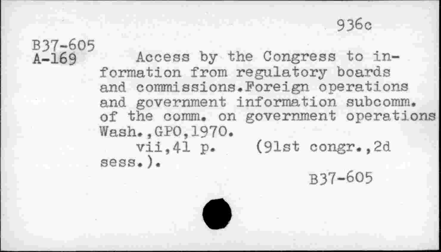 ﻿936c
B37-6O5 A-169
Access by the Congress to information from regulatory boards and commissions.Foreign operations and government information subcomm, of the comm, on government operations Wash.,GPO,1970.
vii,41 p. (91st congr.,2d sess. ).
B37-6O5